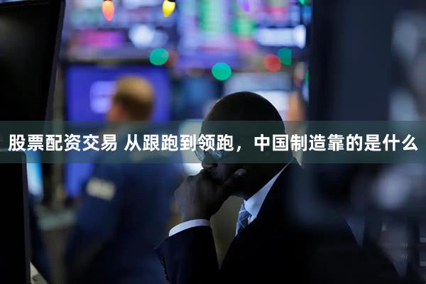股票配资交易 从跟跑到领跑，中国制造靠的是什么