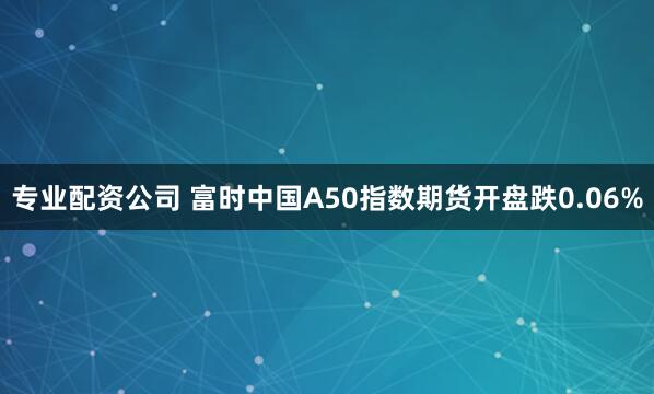 专业配资公司 富时中国A50指数期货开盘跌0.06%
