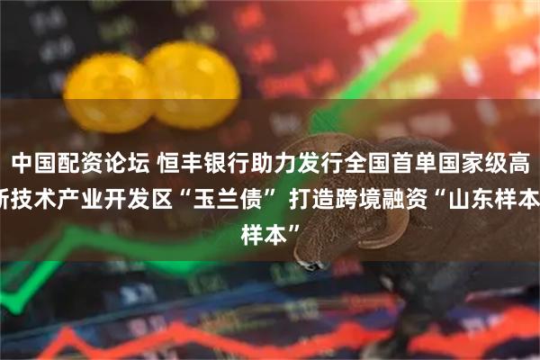 中国配资论坛 恒丰银行助力发行全国首单国家级高新技术产业开发区“玉兰债” 打造跨境融资“山东样本”