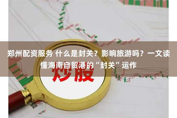 郑州配资服务 什么是封关？影响旅游吗？一文读懂海南自贸港的“封关”运作