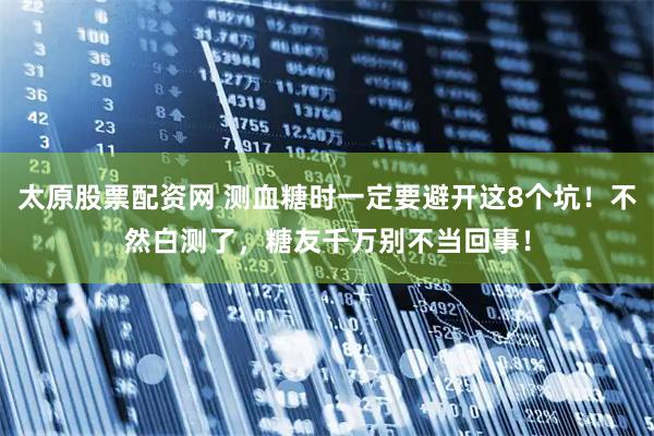 太原股票配资网 测血糖时一定要避开这8个坑！不然白测了，糖友千万别不当回事！