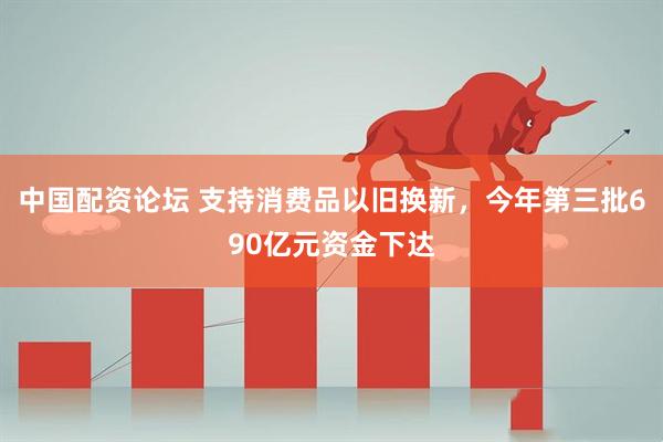 中国配资论坛 支持消费品以旧换新，今年第三批690亿元资金下达