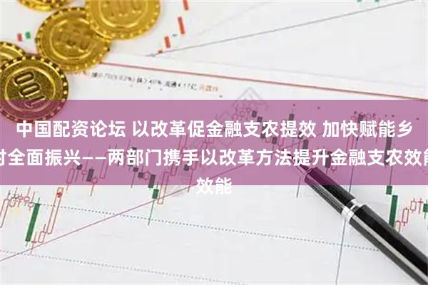 中国配资论坛 以改革促金融支农提效 加快赋能乡村全面振兴——两部门携手以改革方法提升金融支农效能