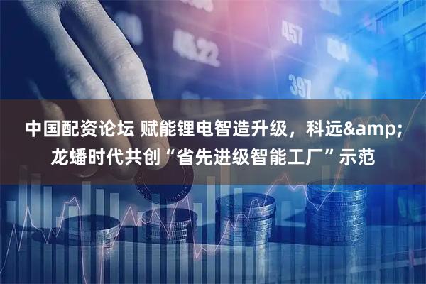 中国配资论坛 赋能锂电智造升级，科远&龙蟠时代共创“省先进级智能工厂”示范