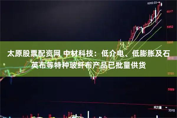 太原股票配资网 中材科技：低介电、低膨胀及石英布等特种玻纤布产品已批量供货