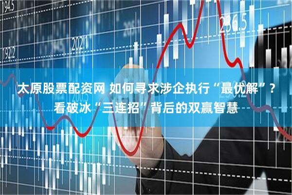 太原股票配资网 如何寻求涉企执行“最优解”？看破冰“三连招”背后的双赢智慧