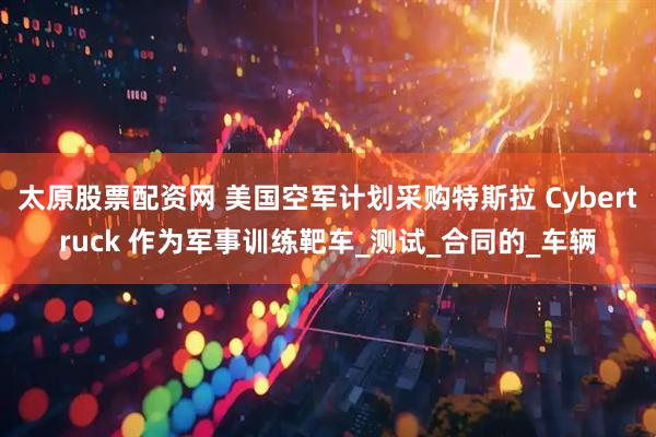 太原股票配资网 美国空军计划采购特斯拉 Cybertruck 作为军事训练靶车_测试_合同的_车辆