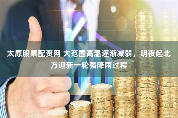 太原股票配资网 大范围高温逐渐减弱，明夜起北方迎新一轮强降雨过程