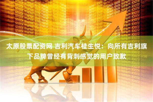 太原股票配资网 吉利汽车桂生悦：向所有吉利旗下品牌曾经有背刺感觉的用户致歉