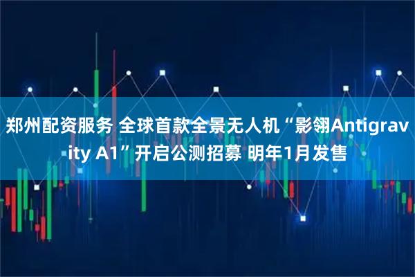 郑州配资服务 全球首款全景无人机“影翎Antigravity A1”开启公测招募 明年1月发售