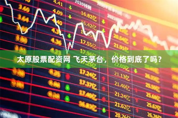 太原股票配资网 飞天茅台，价格到底了吗？