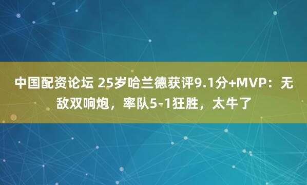 中国配资论坛 25岁哈兰德获评9.1分+MVP：无敌双响炮，率队5-1狂胜，太牛了