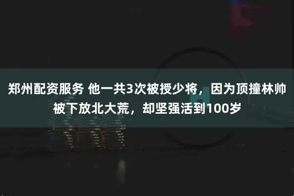 郑州配资服务 他一共3次被授少将，因为顶撞林帅被下放北大荒，却坚强活到100岁